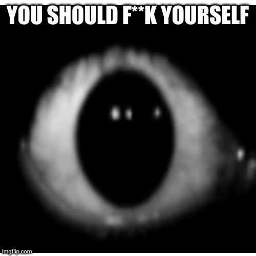 Boby eyes? Should f**k | YOU SHOULD F**K YOURSELF | image tagged in creepy,scary,horror,creepypasta,you should kill yourself now | made w/ Imgflip meme maker