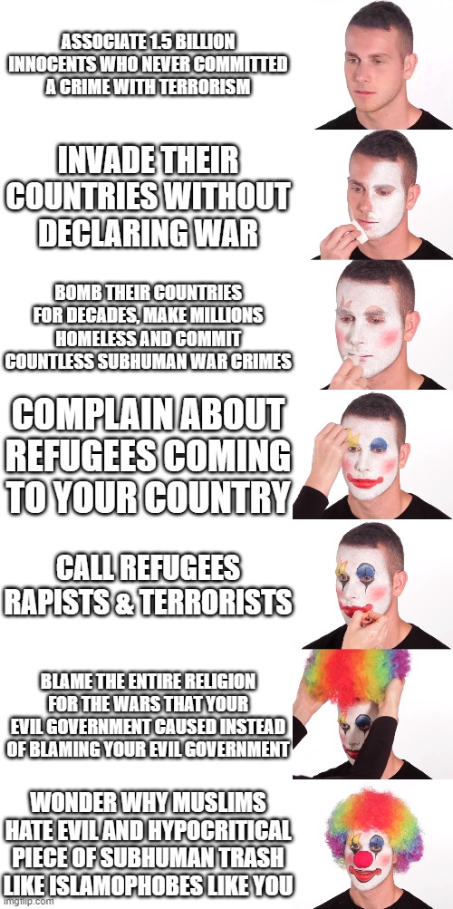 Islamophobes In A Nutshell (These Are All FACTS! I Did NOT Make Anything Up) | ASSOCIATE 1.5 BILLION INNOCENTS WHO NEVER COMMITTED
A CRIME WITH TERRORISM; INVADE THEIR COUNTRIES WITHOUT
DECLARING WAR; BOMB THEIR COUNTRIES FOR DECADES, MAKE MILLIONS HOMELESS AND COMMIT COUNTLESS SUBHUMAN WAR CRIMES; COMPLAIN ABOUT REFUGEES COMING TO YOUR COUNTRY; CALL REFUGEES RAPISTS & TERRORISTS; BLAME THE ENTIRE RELIGION FOR THE WARS THAT YOUR EVIL GOVERNMENT CAUSED INSTEAD OF BLAMING YOUR EVIL GOVERNMENT; WONDER WHY MUSLIMS HATE EVIL AND HYPOCRITICAL PIECE OF SUBHUMAN TRASH LIKE ISLAMOPHOBES LIKE YOU | image tagged in clown make up 7 step,islamophobia,in a nutshell,western,clown applying makeup,clown makeup,Izlam | made w/ Imgflip meme maker