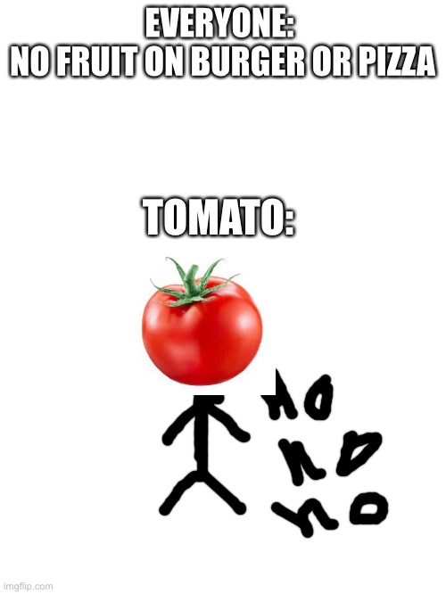 random meme I made | EVERYONE: 
NO FRUIT ON BURGER OR PIZZA; TOMATO: | image tagged in blank white template,tomato memes,no fruit on pizza,no fruit on burger,pizza,burger | made w/ Imgflip meme maker