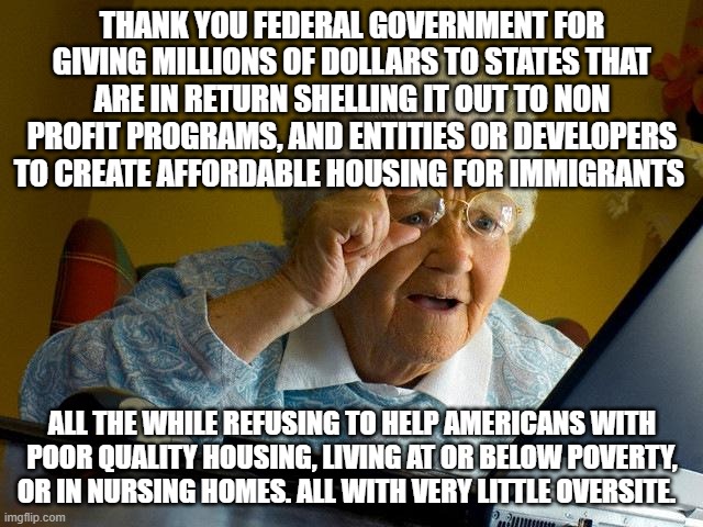 Grandma Finds The Internet Meme | THANK YOU FEDERAL GOVERNMENT FOR GIVING MILLIONS OF DOLLARS TO STATES THAT ARE IN RETURN SHELLING IT OUT TO NON PROFIT PROGRAMS, AND ENTITIES OR DEVELOPERS TO CREATE AFFORDABLE HOUSING FOR IMMIGRANTS; ALL THE WHILE REFUSING TO HELP AMERICANS WITH POOR QUALITY HOUSING, LIVING AT OR BELOW POVERTY, OR IN NURSING HOMES. ALL WITH VERY LITTLE OVERSITE. | image tagged in memes,grandma finds the internet | made w/ Imgflip meme maker