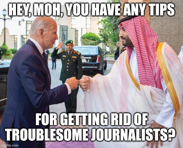 Joe Biden and Saudi Crown Prince Mohammed bin Salman | HEY, MOH, YOU HAVE ANY TIPS FOR GETTING RID OF TROUBLESOME JOURNALISTS? | image tagged in joe biden and saudi crown prince mohammed bin salman | made w/ Imgflip meme maker