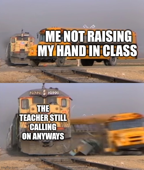 A train hitting a school bus | ME NOT RAISING MY HAND IN CLASS; THE TEACHER STILL CALLING ON ANYWAYS | image tagged in a train hitting a school bus | made w/ Imgflip meme maker