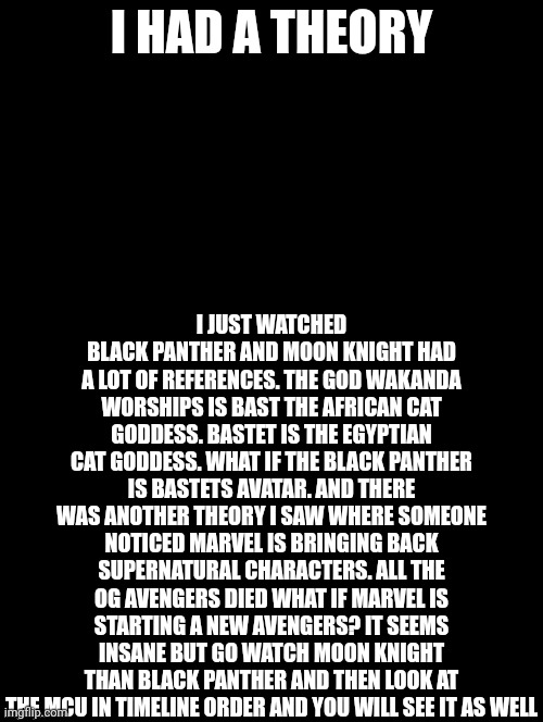 Double Long Black Template | I HAD A THEORY; I JUST WATCHED BLACK PANTHER AND MOON KNIGHT HAD A LOT OF REFERENCES. THE GOD WAKANDA WORSHIPS IS BAST THE AFRICAN CAT GODDESS. BASTET IS THE EGYPTIAN CAT GODDESS. WHAT IF THE BLACK PANTHER IS BASTETS AVATAR. AND THERE WAS ANOTHER THEORY I SAW WHERE SOMEONE NOTICED MARVEL IS BRINGING BACK SUPERNATURAL CHARACTERS. ALL THE OG AVENGERS DIED WHAT IF MARVEL IS STARTING A NEW AVENGERS? IT SEEMS INSANE BUT GO WATCH MOON KNIGHT THAN BLACK PANTHER AND THEN LOOK AT THE MCU IN TIMELINE ORDER AND YOU WILL SEE IT AS WELL | image tagged in double long black template | made w/ Imgflip meme maker