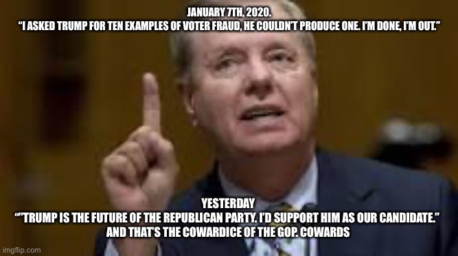 Lefty Lindsey | JANUARY 7TH, 2020.
“I ASKED TRUMP FOR TEN EXAMPLES OF VOTER FRAUD, HE COULDN’T PRODUCE ONE. I’M DONE, I’M OUT.”; YESTERDAY 
“”TRUMP IS THE FUTURE OF THE REPUBLICAN PARTY. I’D SUPPORT HIM AS OUR CANDIDATE.”  
AND THAT’S THE COWARDICE OF THE GOP. COWARDS | image tagged in lefty lindsey | made w/ Imgflip meme maker