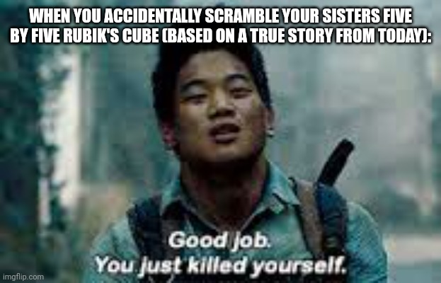 This happened to me today. | WHEN YOU ACCIDENTALLY SCRAMBLE YOUR SISTERS FIVE BY FIVE RUBIK'S CUBE (BASED ON A TRUE STORY FROM TODAY): | image tagged in good job you just killed yourself,maze runner,rubiks cube,uh oh | made w/ Imgflip meme maker