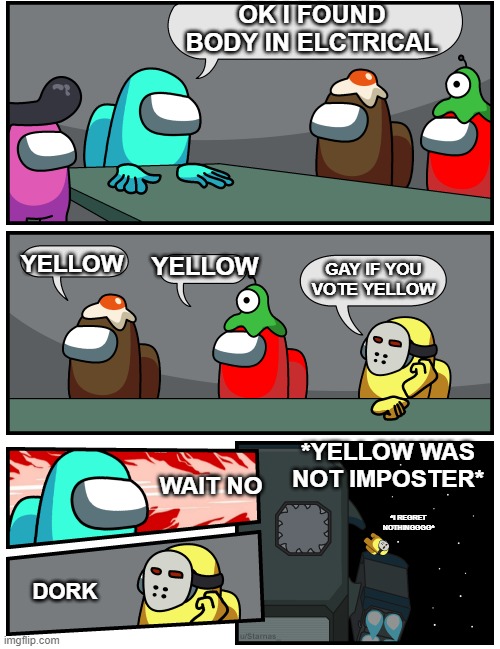 among us boardmeeting | OK I FOUND BODY IN ELCTRICAL; YELLOW; YELLOW; GAY IF YOU VOTE YELLOW; *YELLOW WAS NOT IMPOSTER*; WAIT NO; *I REGRET NOTHINGGGG*; DORK | image tagged in among us boardmeeting | made w/ Imgflip meme maker