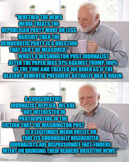 I apologize for the wall of text but it's fascinating that the RIGHT is finding its voice again. | "WHETHER THE NEWS MEDIA TREATS THE REPUBLICAN PARTY MORE OR LESS HARSHLY THAN THE DEMOCRATIC PARTY IS A QUESTION THAT CAN’T BE MEASURED,"; WROTE A WASHINGTON POST JOURNALIST AFTER THE PAPER WAS 97% AGAINST TRUMP 100% OF THE TIME AND TREATED JOE BIDEN AS IF THE BLATANT DEMENTIA PRESIDENT ACTUALLY HAD A BRAIN. A CONSERVATIVE JOURNALIST REPLIED,  WE ARE, "NOT INTERESTED IN PARTICIPATING IN THE FICTION THAT THE WASHINGTON POST; IS A LEGITIMATE MEDIA OUTLET, OR THAT ITS CHRONICALLY DISCREDITED JOURNALISTS ARE DISPASSIONATE FACT-FINDERS INTENT ON BRINGING THEIR READERS OBJECTIVE NEWS.” | image tagged in hide the pain harold | made w/ Imgflip meme maker