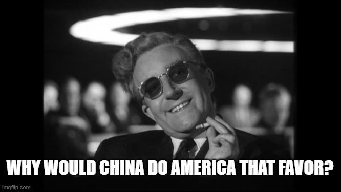 dr strangelove | WHY WOULD CHINA DO AMERICA THAT FAVOR? | image tagged in dr strangelove | made w/ Imgflip meme maker