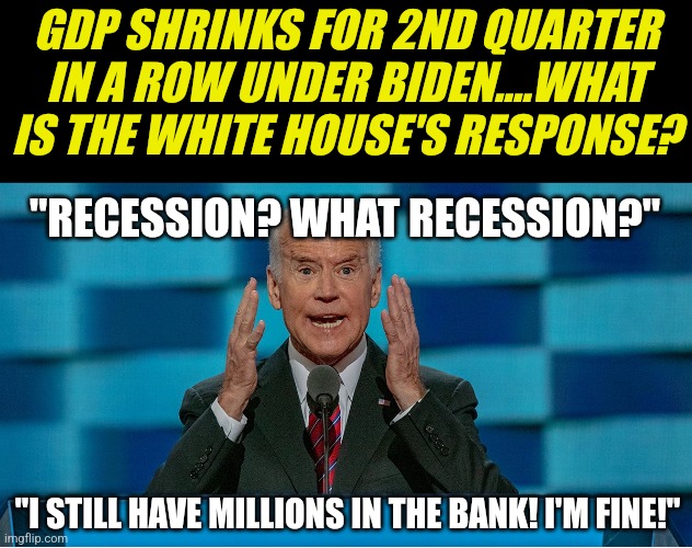 Politicians are not suffering from inflation, interest rate hikes, or recession. So the country is ok... right? | GDP SHRINKS FOR 2ND QUARTER IN A ROW UNDER BIDEN....WHAT IS THE WHITE HOUSE'S RESPONSE? "RECESSION? WHAT RECESSION?"; "I STILL HAVE MILLIONS IN THE BANK! I'M FINE!" | image tagged in crazy biden,recession,inflation,democrats,fail,money | made w/ Imgflip meme maker