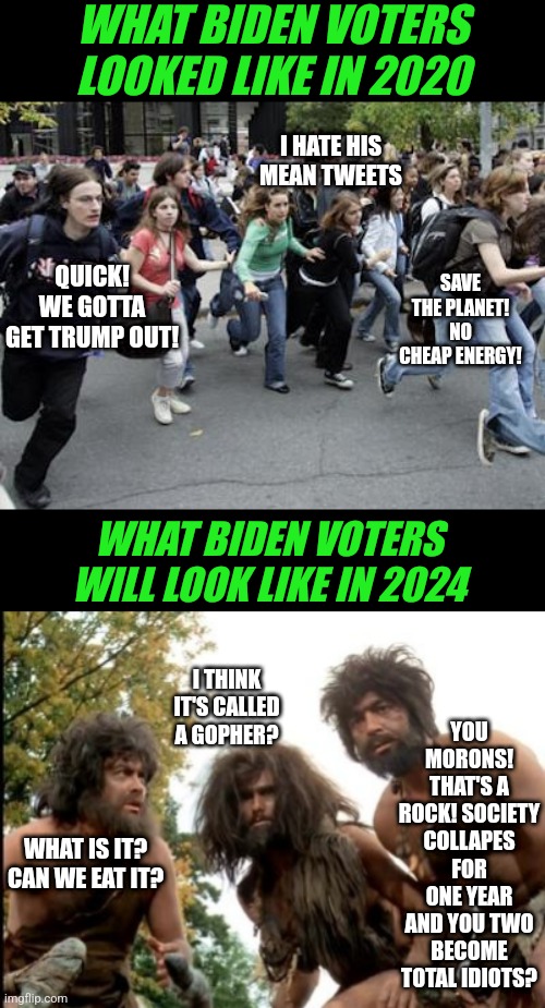 Biden will be the first president to turn the clock back for America.  Waaaaaay back! | WHAT BIDEN VOTERS LOOKED LIKE IN 2020; I HATE HIS MEAN TWEETS; QUICK! WE GOTTA GET TRUMP OUT! SAVE THE PLANET! NO CHEAP ENERGY! WHAT BIDEN VOTERS WILL LOOK LIKE IN 2024; YOU MORONS! THAT'S A ROCK! SOCIETY COLLAPES FOR ONE YEAR AND YOU TWO BECOME TOTAL IDIOTS? I THINK IT'S CALLED A GOPHER? WHAT IS IT? CAN WE EAT IT? | image tagged in cavemen,democrats,liberals,america,hopeless,voters | made w/ Imgflip meme maker