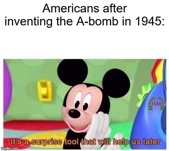 *boom* | Americans after inventing the A-bomb in 1945: | image tagged in it's a surprise tool that will help us later | made w/ Imgflip meme maker