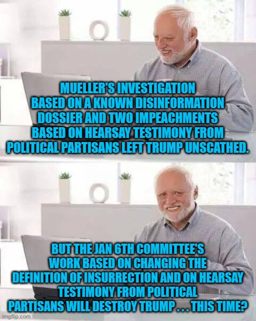Just seeking clarity on this subject. | MUELLER'S INVESTIGATION BASED ON A KNOWN DISINFORMATION DOSSIER AND TWO IMPEACHMENTS BASED ON HEARSAY TESTIMONY FROM POLITICAL PARTISANS LEFT TRUMP UNSCATHED. BUT THE JAN 6TH COMMITTEE'S WORK BASED ON CHANGING THE DEFINITION OF INSURRECTION AND ON HEARSAY TESTIMONY FROM POLITICAL PARTISANS WILL DESTROY TRUMP . . . THIS TIME? | image tagged in hide the pain harold | made w/ Imgflip meme maker