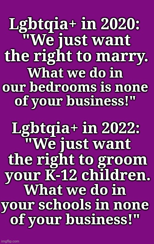 Lgbtqia+ in 2020: 
"We just want the right to marry. What we do in our bedrooms is none of your business!"; Lgbtqia+ in 2022: 
"We just want the right to groom your K-12 children. What we do in your schools in none of your business!" | image tagged in ConservativesOnly | made w/ Imgflip meme maker