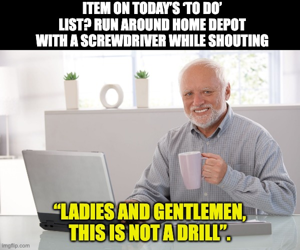 Drill | ITEM ON TODAY’S ‘TO DO’ LIST? RUN AROUND HOME DEPOT WITH A SCREWDRIVER WHILE SHOUTING; “LADIES AND GENTLEMEN, THIS IS NOT A DRILL”. | image tagged in hide the pain harold large | made w/ Imgflip meme maker