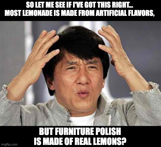 Lemons | SO LET ME SEE IF I'VE GOT THIS RIGHT...  MOST LEMONADE IS MADE FROM ARTIFICIAL FLAVORS, BUT FURNITURE POLISH IS MADE OF REAL LEMONS? | image tagged in epic jackie chan hq | made w/ Imgflip meme maker