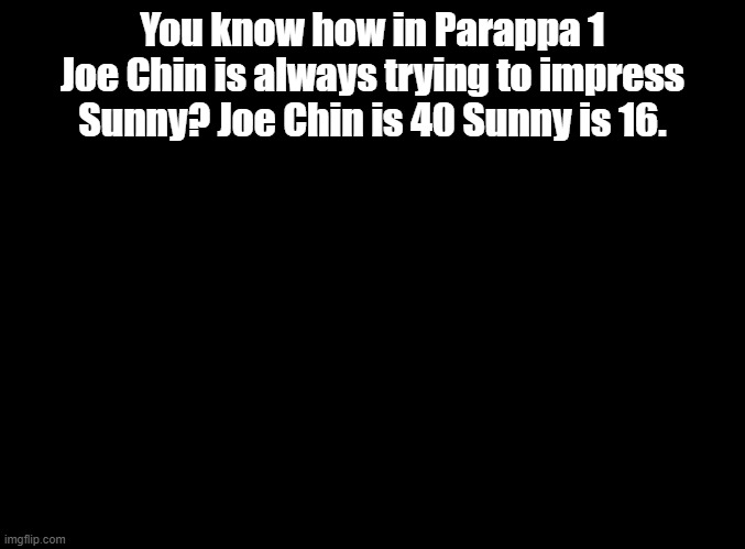 Joe Chin is a pedo | You know how in Parappa 1 Joe Chin is always trying to impress Sunny? Joe Chin is 40 Sunny is 16. | image tagged in blank black,parappa | made w/ Imgflip meme maker