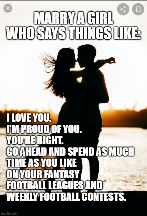 Football Life | MARRY A GIRL WHO SAYS THINGS LIKE:; I LOVE YOU.
I'M PROUD OF YOU.
YOU'RE RIGHT.
GO AHEAD AND SPEND AS MUCH TIME AS YOU LIKE ON YOUR FANTASY FOOTBALL LEAGUES AND WEEKLY FOOTBALL CONTESTS. | image tagged in romantic couple | made w/ Imgflip meme maker