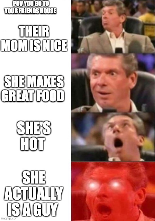 when you go to ur friends house | POV YOU GO TO YOUR FRIENDS HOUSE; THEIR MOM IS NICE; SHE MAKES GREAT FOOD; SHE'S HOT; SHE ACTUALLY IS A GUY | image tagged in mr mcmahon reaction | made w/ Imgflip meme maker