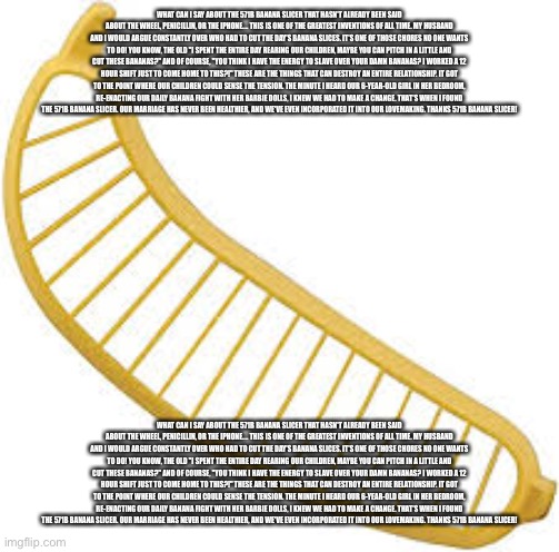 What can I say about the 571B Banana Slicer that hasn't already been said about the wheel, penicillin, or the iPhone.... this is | WHAT CAN I SAY ABOUT THE 571B BANANA SLICER THAT HASN'T ALREADY BEEN SAID ABOUT THE WHEEL, PENICILLIN, OR THE IPHONE.... THIS IS ONE OF THE GREATEST INVENTIONS OF ALL TIME. MY HUSBAND AND I WOULD ARGUE CONSTANTLY OVER WHO HAD TO CUT THE DAY'S BANANA SLICES. IT'S ONE OF THOSE CHORES NO ONE WANTS TO DO! YOU KNOW, THE OLD "I SPENT THE ENTIRE DAY REARING OUR CHILDREN, MAYBE YOU CAN PITCH IN A LITTLE AND CUT THESE BANANAS?" AND OF COURSE, "YOU THINK I HAVE THE ENERGY TO SLAVE OVER YOUR DAMN BANANAS? I WORKED A 12 HOUR SHIFT JUST TO COME HOME TO THIS?!" THESE ARE THE THINGS THAT CAN DESTROY AN ENTIRE RELATIONSHIP. IT GOT TO THE POINT WHERE OUR CHILDREN COULD SENSE THE TENSION. THE MINUTE I HEARD OUR 6-YEAR-OLD GIRL IN HER BEDROOM, RE-ENACTING OUR DAILY BANANA FIGHT WITH HER BARBIE DOLLS, I KNEW WE HAD TO MAKE A CHANGE. THAT'S WHEN I FOUND THE 571B BANANA SLICER. OUR MARRIAGE HAS NEVER BEEN HEALTHIER, AND WE'VE EVEN INCORPORATED IT INTO OUR LOVEMAKING. THANKS 571B BANANA SLICER! WHAT CAN I SAY ABOUT THE 571B BANANA SLICER THAT HASN'T ALREADY BEEN SAID ABOUT THE WHEEL, PENICILLIN, OR THE IPHONE.... THIS IS ONE OF THE GREATEST INVENTIONS OF ALL TIME. MY HUSBAND AND I WOULD ARGUE CONSTANTLY OVER WHO HAD TO CUT THE DAY'S BANANA SLICES. IT'S ONE OF THOSE CHORES NO ONE WANTS TO DO! YOU KNOW, THE OLD "I SPENT THE ENTIRE DAY REARING OUR CHILDREN, MAYBE YOU CAN PITCH IN A LITTLE AND CUT THESE BANANAS?" AND OF COURSE, "YOU THINK I HAVE THE ENERGY TO SLAVE OVER YOUR DAMN BANANAS? I WORKED A 12 HOUR SHIFT JUST TO COME HOME TO THIS?!" THESE ARE THE THINGS THAT CAN DESTROY AN ENTIRE RELATIONSHIP. IT GOT TO THE POINT WHERE OUR CHILDREN COULD SENSE THE TENSION. THE MINUTE I HEARD OUR 6-YEAR-OLD GIRL IN HER BEDROOM, RE-ENACTING OUR DAILY BANANA FIGHT WITH HER BARBIE DOLLS, I KNEW WE HAD TO MAKE A CHANGE. THAT'S WHEN I FOUND THE 571B BANANA SLICER. OUR MARRIAGE HAS NEVER BEEN HEALTHIER, AND WE'VE EVEN INCORPORATED IT INTO OUR LOVEMAKING. THANKS 571B BANANA SLICER! | made w/ Imgflip meme maker