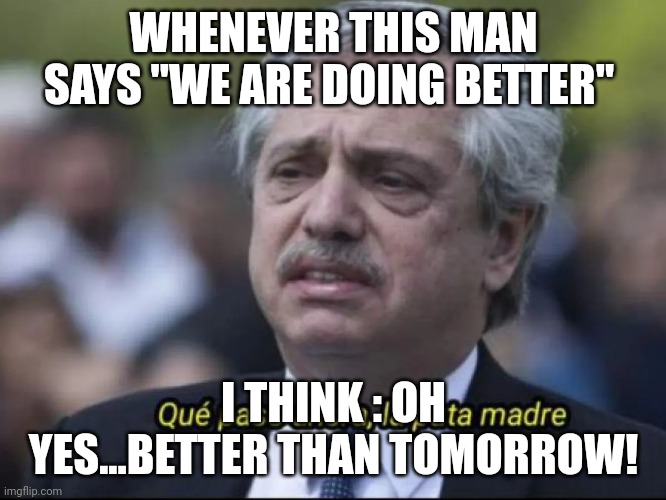Alberto Fernández que pasó ahora la puta madre | WHENEVER THIS MAN SAYS "WE ARE DOING BETTER"; I THINK : OH YES...BETTER THAN TOMORROW! | image tagged in alberto fern ndez que pas ahora la puta madre | made w/ Imgflip meme maker