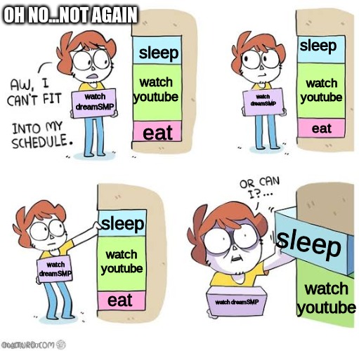 Schedule meme | OH NO...NOT AGAIN; sleep; sleep; watch youtube; watch youtube; watch dreamSMP; watch dreamSMP; eat; eat; sleep; sleep; watch youtube; watch dreamSMP; watch youtube; eat; watch dreamSMP | image tagged in schedule meme,dream smp | made w/ Imgflip meme maker