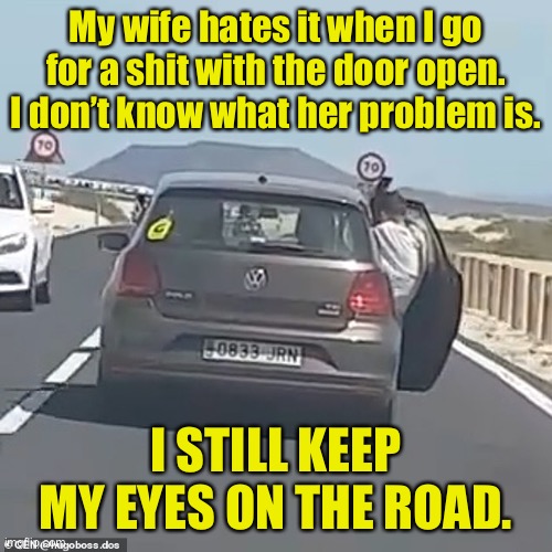 Driving with door open | My wife hates it when I go for a shit with the door open.
I don’t know what her problem is. I STILL KEEP MY EYES ON THE ROAD. | image tagged in driving with door open,wife hates,go for shit,door open,keep eye on road | made w/ Imgflip meme maker