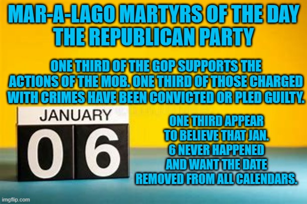 Jan. 6 "Tangerine Traitor Day."  Wrap yourself in the flag and beat a cop (in effigy). | MAR-A-LAGO MARTYRS OF THE DAY
THE REPUBLICAN PARTY; ONE THIRD OF THE GOP SUPPORTS THE ACTIONS OF THE MOB. ONE THIRD OF THOSE CHARGED WITH CRIMES HAVE BEEN CONVICTED OR PLED GUILTY. ONE THIRD APPEAR TO BELIEVE THAT JAN. 6 NEVER HAPPENED AND WANT THE DATE REMOVED FROM ALL CALENDARS. | image tagged in politics | made w/ Imgflip meme maker