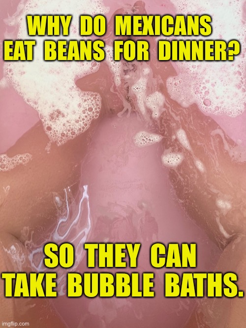 Beans for dinner | WHY  DO  MEXICANS  EAT  BEANS  FOR  DINNER? SO  THEY  CAN  TAKE  BUBBLE  BATHS. | image tagged in bubble bath,why do,mexicans,eat beans,dinner,fun | made w/ Imgflip meme maker