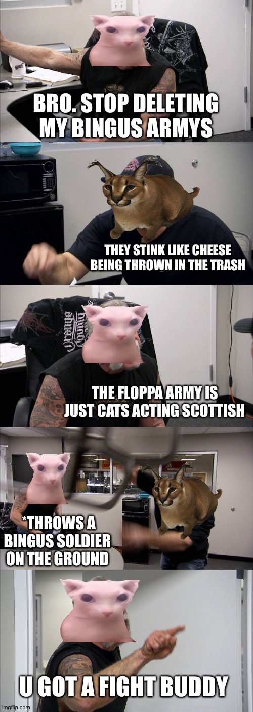 BiNGuS vs Floppa | BRO. STOP DELETING MY BINGUS ARMYS; THEY STINK LIKE CHEESE BEING THROWN IN THE TRASH; THE FLOPPA ARMY IS JUST CATS ACTING SCOTTISH; *THROWS A BINGUS SOLDIER ON THE GROUND; U GOT A FIGHT BUDDY | image tagged in memes,american chopper argument | made w/ Imgflip meme maker