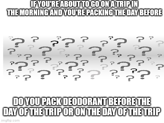 ? | IF YOU'RE ABOUT TO GO ON A TRIP IN THE MORNING AND YOU'RE PACKING THE DAY BEFORE; DO YOU PACK DEODORANT BEFORE THE DAY OF THE TRIP OR ON THE DAY OF THE TRIP | image tagged in blank white template | made w/ Imgflip meme maker