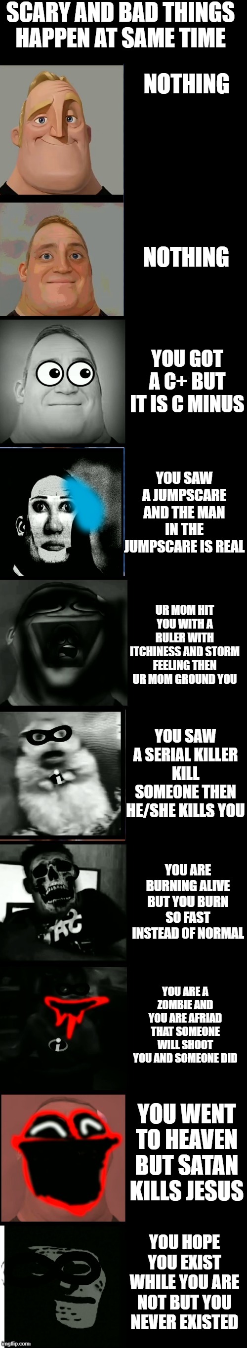 Mr incredible becoming scared and uncanny | SCARY AND BAD THINGS HAPPEN AT SAME TIME NOTHING NOTHING YOU GOT A C+ BUT IT IS C MINUS YOU SAW A JUMPSCARE AND THE MAN IN THE JUMPSCARE IS  | image tagged in mr incredible becoming scared and uncanny | made w/ Imgflip meme maker