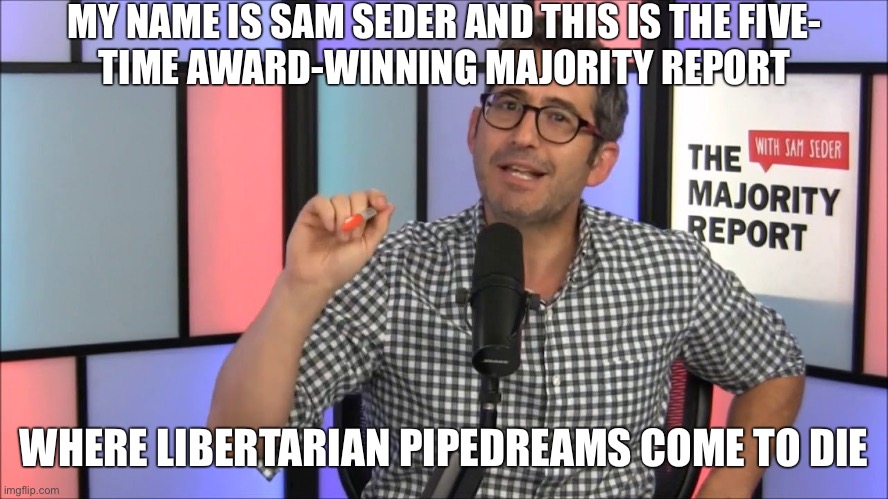 How responsible is the Majority Report for preventing the growth of the Libertarian Party? ? | MY NAME IS SAM SEDER AND THIS IS THE FIVE-
TIME AWARD-WINNING MAJORITY REPORT; WHERE LIBERTARIAN PIPEDREAMS COME TO DIE | image tagged in majority report,libertarians,libertarian,libertarian party,sam seder,debate | made w/ Imgflip meme maker