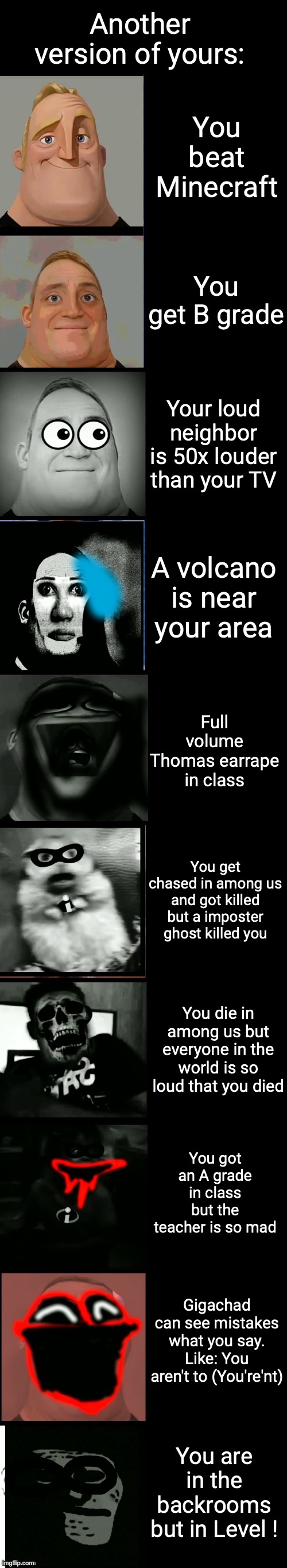 Mr incredible becoming scared and uncanny | Another version of yours: You beat Minecraft You get B grade Your loud neighbor is 50x louder than your TV A volcano is near your area Full  | image tagged in mr incredible becoming scared and uncanny | made w/ Imgflip meme maker