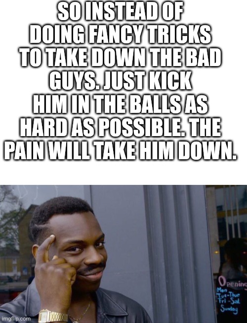 SO INSTEAD OF DOING FANCY TRICKS TO TAKE DOWN THE BAD GUYS. JUST KICK HIM IN THE BALLS AS HARD AS POSSIBLE. THE PAIN WILL TAKE HIM DOWN. | image tagged in blank white template,memes,roll safe think about it | made w/ Imgflip meme maker