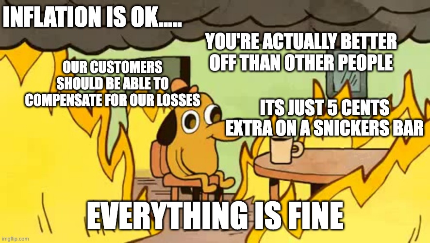 Inflation Is A Good Thing | INFLATION IS OK..... YOU'RE ACTUALLY BETTER OFF THAN OTHER PEOPLE; OUR CUSTOMERS SHOULD BE ABLE TO COMPENSATE FOR OUR LOSSES; ITS JUST 5 CENTS EXTRA ON A SNICKERS BAR; EVERYTHING IS FINE | image tagged in everythings-fine | made w/ Imgflip meme maker