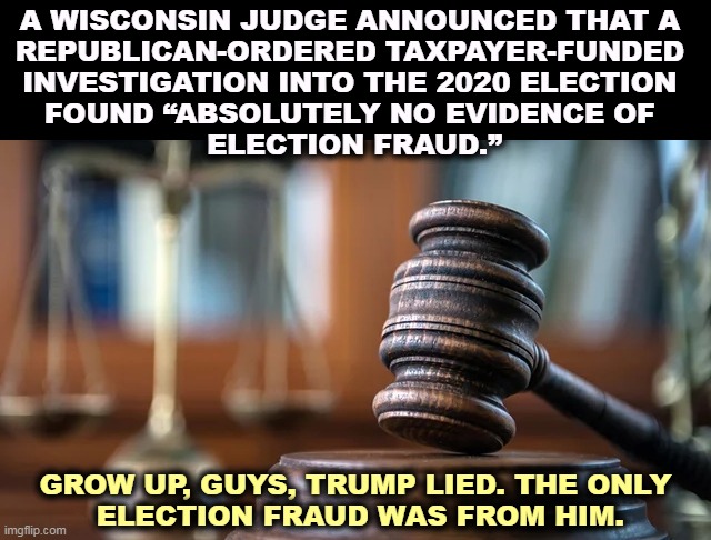 judge gavel | A WISCONSIN JUDGE ANNOUNCED THAT A 
REPUBLICAN-ORDERED TAXPAYER-FUNDED 
INVESTIGATION INTO THE 2020 ELECTION 
FOUND “ABSOLUTELY NO EVIDENCE OF 
ELECTION FRAUD.”; GROW UP, GUYS, TRUMP LIED. THE ONLY
 ELECTION FRAUD WAS FROM HIM. | image tagged in judge gavel,wisconsin,election 2020,clean,fair | made w/ Imgflip meme maker