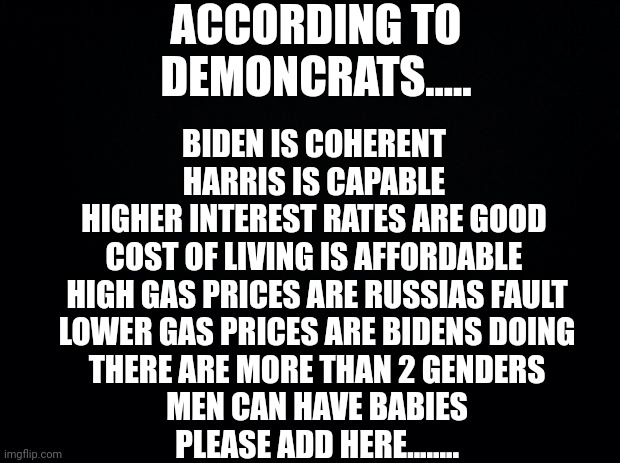 And the list goes on...... | ACCORDING TO DEMONCRATS..... BIDEN IS COHERENT 
HARRIS IS CAPABLE 
HIGHER INTEREST RATES ARE GOOD 
COST OF LIVING IS AFFORDABLE 
HIGH GAS PRICES ARE RUSSIAS FAULT
LOWER GAS PRICES ARE BIDENS DOING
THERE ARE MORE THAN 2 GENDERS
MEN CAN HAVE BABIES
PLEASE ADD HERE........ | image tagged in black background | made w/ Imgflip meme maker