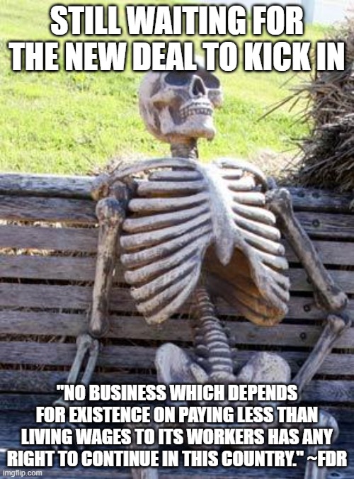 Waiting Skeleton | STILL WAITING FOR THE NEW DEAL TO KICK IN; "NO BUSINESS WHICH DEPENDS FOR EXISTENCE ON PAYING LESS THAN LIVING WAGES TO ITS WORKERS HAS ANY RIGHT TO CONTINUE IN THIS COUNTRY." ~FDR | image tagged in memes,waiting skeleton | made w/ Imgflip meme maker
