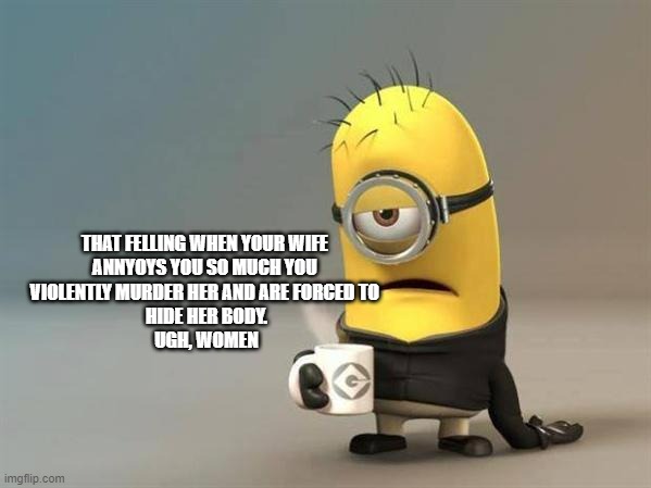 Women, am i right guys??? | THAT FELLING WHEN YOUR WIFE 
ANNYOYS YOU SO MUCH YOU 
VIOLENTLY MURDER HER AND ARE FORCED TO 
HIDE HER BODY.
UGH, WOMEN | image tagged in minion coffee | made w/ Imgflip meme maker