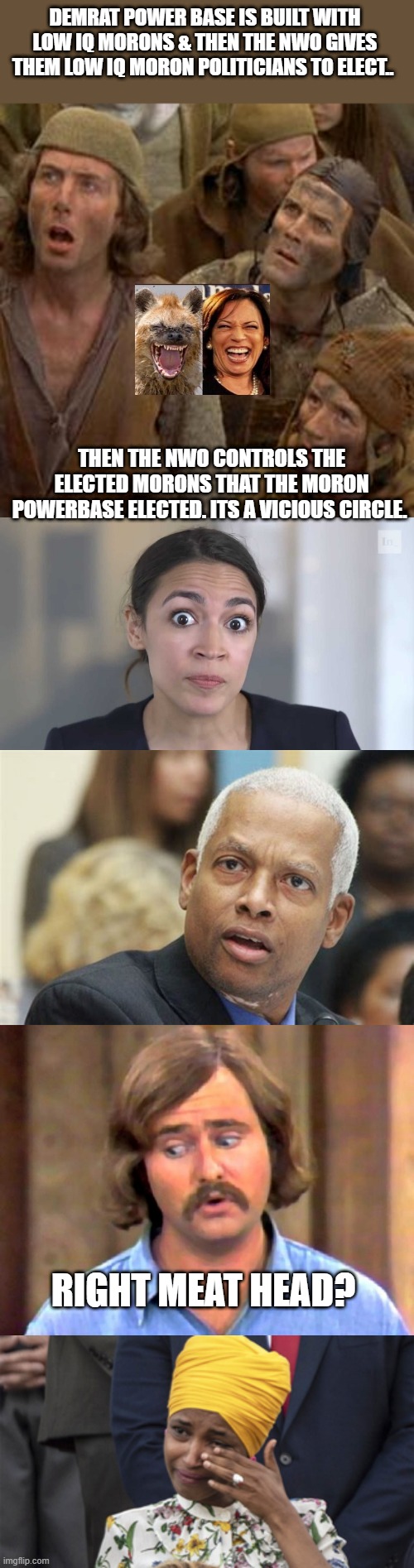 STUPID BEGAT STUPID. | DEMRAT POWER BASE IS BUILT WITH LOW IQ MORONS & THEN THE NWO GIVES THEM LOW IQ MORON POLITICIANS TO ELECT.. THEN THE NWO CONTROLS THE ELECTED MORONS THAT THE MORON POWERBASE ELECTED. ITS A VICIOUS CIRCLE. RIGHT MEAT HEAD? | image tagged in moron,aoc stumped | made w/ Imgflip meme maker