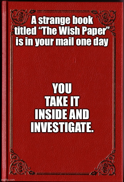 blank book | A strange book titled “The Wish Paper” is in your mail one day; YOU TAKE IT INSIDE AND INVESTIGATE. | image tagged in blank book | made w/ Imgflip meme maker