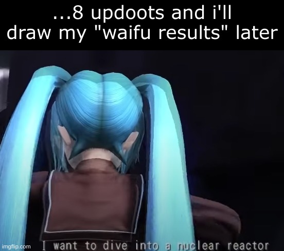 I'm gonna use my adult human oc since I AIN'T DRAWING ME, A FUCKING MINOR, LIKE THAT NUH UH | ...8 updoots and i'll draw my "waifu results" later | image tagged in i want to dive into a nuclear reactor | made w/ Imgflip meme maker