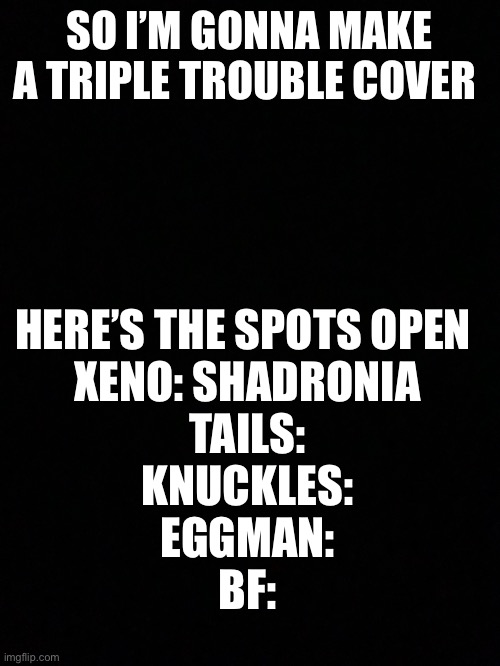 It’s for my mod [sammy note: im in] | SO I’M GONNA MAKE A TRIPLE TROUBLE COVER; HERE’S THE SPOTS OPEN 
XENO: SHADRONIA
TAILS:
KNUCKLES:
EGGMAN:
BF: | made w/ Imgflip meme maker