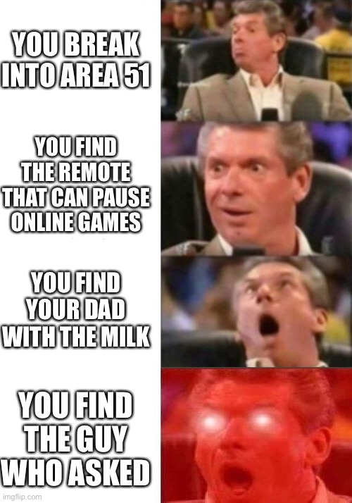 Mr. McMahon reaction | YOU BREAK INTO AREA 51; YOU FIND THE REMOTE THAT CAN PAUSE ONLINE GAMES; YOU FIND YOUR DAD WITH THE MILK; YOU FIND THE GUY WHO ASKED | image tagged in mr mcmahon reaction | made w/ Imgflip meme maker