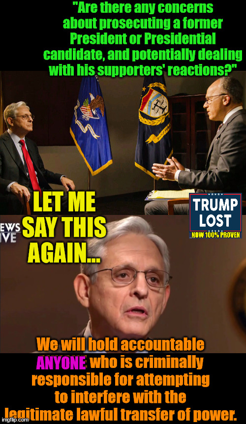 Merrick Garland is not fooling around.  Trump WILL BE held accountable for his crimes. | "Are there any concerns about prosecuting a former President or Presidential candidate, and potentially dealing with his supporters' reactions?"; LET ME SAY THIS AGAIN... We will hold accountable ANYONE who is criminally responsible for attempting to interfere with the legitimate lawful transfer of power. ANYONE | image tagged in j4j6,justice for january 6,trump lost,insurrection | made w/ Imgflip meme maker