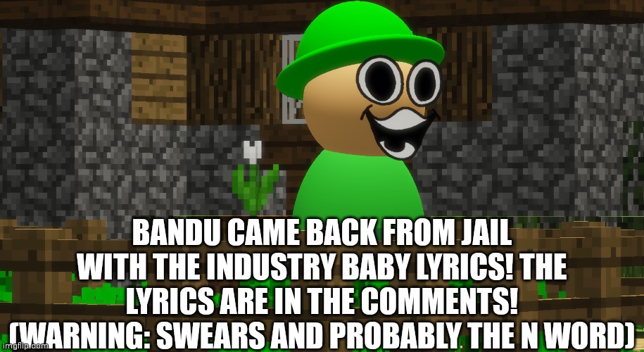 He came back BABY!!!!!!!!! | BANDU CAME BACK FROM JAIL WITH THE INDUSTRY BABY LYRICS! THE LYRICS ARE IN THE COMMENTS! (WARNING: SWEARS AND PROBABLY THE N WORD) | image tagged in bandu,lil nas x,jail,song lyrics | made w/ Imgflip meme maker