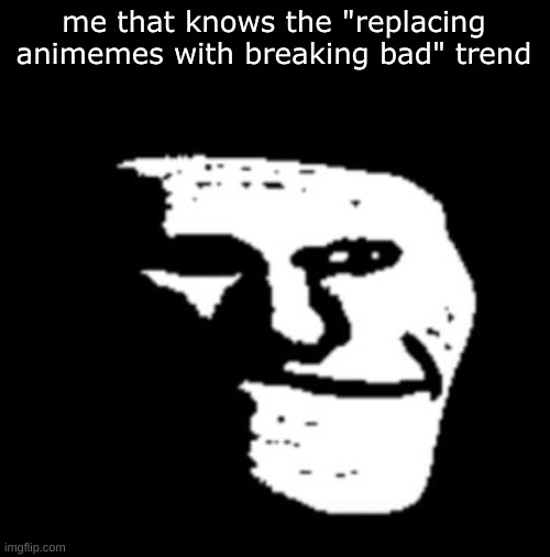 Depressed Troll Face | me that knows the "replacing animemes with breaking bad" trend | image tagged in depressed troll face | made w/ Imgflip meme maker