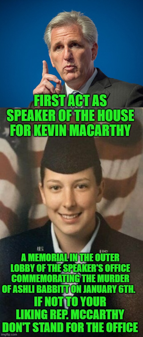 yep | FIRST ACT AS SPEAKER OF THE HOUSE FOR KEVIN MACARTHY; A MEMORIAL IN THE OUTER LOBBY OF THE SPEAKER'S OFFICE COMMEMORATING THE MURDER OF ASHLI BABBITT ON JANUARY 6TH. IF NOT TO YOUR LIKING REP. MCCARTHY DON'T STAND FOR THE OFFICE | image tagged in kevin mccarthy,her name was ashli babbit | made w/ Imgflip meme maker