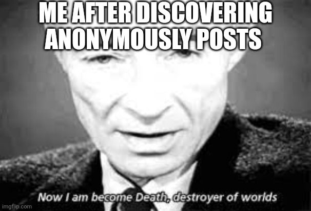 ? | ME AFTER DISCOVERING ANONYMOUSLY POSTS | image tagged in now i am become death destoyer of worlds | made w/ Imgflip meme maker