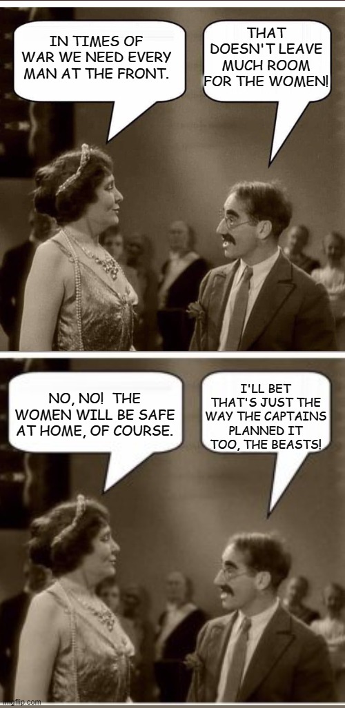 So It's War! | THAT DOESN'T LEAVE MUCH ROOM FOR THE WOMEN! IN TIMES OF WAR WE NEED EVERY MAN AT THE FRONT. I'LL BET THAT'S JUST THE WAY THE CAPTAINS PLANNED IT TOO, THE BEASTS! NO, NO!  THE WOMEN WILL BE SAFE AT HOME, OF COURSE. | image tagged in groucho and lady,memes,funny memes,humor,dark humor,lol so funny | made w/ Imgflip meme maker